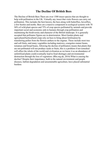 The Decline Of British Bees
The Decline of British Bees There are over 1500 insect species that are thought to
help with pollination in the UK. Virtually any insect that visits flowers can carry out
pollination. This includes the best known, the bees along with butterflies, hoverflies,
a few beetles and moths. Bees are a massive component in ecological systems with 78
94% of wild plant species and 75% of crop species pollinated by animals and provide
important social and economic aids to humans through crop pollination and
maintaining the biodiversity and character of the British landscape. It is generally
accepted that pollinator figures are in deterioration. Most Garden plants and
agricultural/horticultural crops rely on bees to bring about fertilisation by
transferring pollen from the flowers anthers to the stigmas. These include most tree
and soft fruits, and many vegetables including marrows, courgettes runner beans,
tomatoes and broad beans, Allowing the decline of pollinators means that plants that
are not pollinated will not produce seeds or fruits, this is a problem if not remedied
will affect the whole of the world and civilization as we know it as an abundance of
unfertilised plants could eventually lead to food shortages and environmental
destruction through the loss of vegetation. (Rhs.org.uk, 2016) What is causing the
decline? Despite their importance, both to the natural environment and people
diseases, habitat degradation and unsustainable agriculture, have placed substantial
burdens
 
