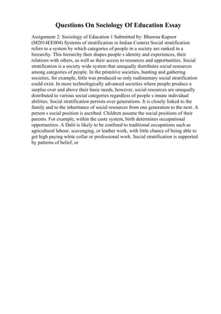 Questions On Sociology Of Education Essay
Assignment 2: Sociology of Education 1 Submitted by: Bhawna Kapoor
(M2014EE004) Systems of stratification in Indian Context Social stratification
refers to a system by which categories of people in a society are ranked in a
hierarchy. This hierarchy then shapes people s identity and experiences, their
relations with others, as well as their access to resources and opportunities. Social
stratification is a society wide system that unequally distributes social resources
among categories of people. In the primitive societies, hunting and gathering
societies, for example, little was produced so only rudimentary social stratification
could exist. In more technologically advanced societies where people produce a
surplus over and above their basic needs, however, social resources are unequally
distributed to various social categories regardless of people s innate individual
abilities. Social stratification persists over generations. It is closely linked to the
family and to the inheritance of social resources from one generation to the next. A
person s social position is ascribed. Children assume the social positions of their
parents. For example, within the caste system, birth determines occupational
opportunities. A Dalit is likely to be confined to traditional occupations such as
agricultural labour, scavenging, or leather work, with little chance of being able to
get high paying white collar or professional work. Social stratification is supported
by patterns of belief, or
 