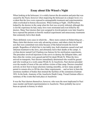 Essay about Elie Wiesel s Night
When looking at the holocaust, it is widely known the devastation and pain that was
caused by the Nazis; however when inspecting the holocaust on a deeper level, it is
evident that the Jews were exposed to unimaginable treatment and experimentation
often overlooked in history discussions. When looking at Night , ElieWieselwas
helped by the doctors in the camp when his foot was severely infected; although this
is not the experience he had, many Jews were mistreated and even killed by the
doctors. Many Nazi doctors that were assigned to Jewish patients were later found to
have exposed the patients to horrific medical experiments and unnecessary treatments
that commonly led to their death.
There definitely were cases in which the ... Show more content on Helpwriting.net ...
Many claim that doctors were only advancing science, and others claim the horrid
acts that were committed were done because of the hatred towards the Jewish
people. Regardless of which fact is inevitably true, both situations caused cruel and
inhuman treatment to the Jews, and ultimately led to their deaths at the camps. A
civilian doctor named Carl Clauberg was famous for his sterilization experiments.
The procedure involved injections to the cervix to destroy the fallopian tubes, and
then often the victims were gassed and left for dead (Winik 9). When the Jews
arrived on transports, Nazi doctors immediately determined who would be gassed
and who would go to a work camp (Winik 8). In Auschwitz, Nazi doctors presided
over the murder of most of the one million victims of that camp. Doctors consulted
actively on how best to keep selections running smoothly, on how many people to
permit to remain alive to fill the slave labor requirements ... and on how to burn the
enormous numbers of bodies that strained the facilities of the crematoria (Gutman
303). In the book, Anatomy of the Auschwitz Death Camp, Yisrael Gutman offers a
summary of the events that took place at Auschwitz:
It was the Nazi doctors themselves, however, who were the most implicated in Nazi
mass murder and brutal experimentation in Auschwitz. There probably has never
been an episode in history in which
 