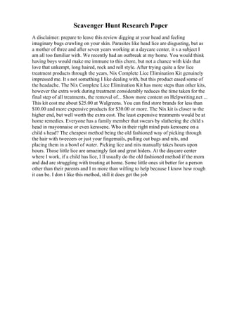 Scavenger Hunt Research Paper
A disclaimer: prepare to leave this review digging at your head and feeling
imaginary bugs crawling on your skin. Parasites like head lice are disgusting, but as
a mother of three and after seven years working at a daycare center, it s a subject I
am all too familiar with. We recently had an outbreak at my home. You would think
having boys would make me immune to this chore, but not a chance with kids that
love that unkempt, long haired, rock and roll style. After trying quite a few lice
treatment products through the years, Nix Complete Lice Elimination Kit genuinely
impressed me. It s not something I like dealing with, but this product eased some of
the headache. The Nix Complete Lice Elimination Kit has more steps than other kits,
however the extra work during treatment considerably reduces the time taken for the
final step of all treatments, the removal of... Show more content on Helpwriting.net ...
This kit cost me about $25.00 at Walgreens. You can find store brands for less than
$10.00 and more expensive products for $30.00 or more. The Nix kit is closer to the
higher end, but well worth the extra cost. The least expensive treatments would be at
home remedies. Everyone has a family member that swears by slathering the child s
head in mayonnaise or even kerosene. Who in their right mind puts kerosene on a
child s head? The cheapest method being the old fashioned way of picking through
the hair with tweezers or just your fingernails, pulling out bugs and nits, and
placing them in a bowl of water. Picking lice and nits manually takes hours upon
hours. Those little lice are amazingly fast and great hiders. At the daycare center
where I work, if a child has lice, I ll usually do the old fashioned method if the mom
and dad are struggling with treating at home. Some little ones sit better for a person
other than their parents and I m more than willing to help because I know how rough
it can be. I don t like this method, still it does get the job
 