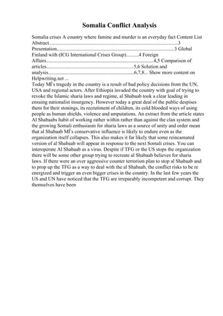 Somalia Conflict Analysis
Somalia crises A country where famine and murder is an everyday fact Content List
Abstract......................................................................................................3
Presentation.............................................................................................3 Global
Finland with (ICG International Crises Group)..........4 Foreign
Affairs.....................................................................................4,5 Comparison of
articles.....................................................................5,6 Solution and
analysis....................................................................6,7,8... Show more content on
Helpwriting.net ...
Today МЃs tragedy in the country is a result of bad policy decisions from the UN,
USA and regional actors. After Ethiopia invaded the country with goal of trying to
revoke the Islamic sharia laws and regime, al Shabaab took a clear leading in
ensuing nationalist insurgency. However today a great deal of the public despises
them for their stonings, its recrutiment of children, its cold blooded ways of using
people as human shields, violence and amputations. An extract from the article states
Al Shabaabs habit of working rather within rather than against the clan system and
the growing Somali enthusiasm for sharia laws as a source of unity and order mean
that al Shabaab МЃs conservative influence is likely to endure even as the
organization itself collapses. This also makes it far likely that some reincarnated
version of al Shabaab will appear in response to the next Somali crises. You can
interoperate Al Shabaab as a virus. Despite if TFG or the US stops the organization
there will be some other group trying to recreate al Shabaab believes for sharia
laws. If there were an over aggressive counter terrorism plan to stop al Shabaab and
to prop up the TFG as a way to deal with the al Shabaab, the conflict risks to be re
energized and trigger an even bigger crises in the country. In the last few years the
US and UN have noticed that the TFG are irreparably incompetent and corrupt. They
themselves have been
 