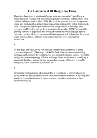 The Government Of Hong Kong Essay
There have been several solutions informed to the government of Hong Kong to
encourage green features such as communal gardens, sunshades and reflectors, wind
catchers and noise barriers. (Lo, 2005). The need for green architecture is expanded
within this book, justifying the demand in adopting sustainability within high density
cities. Energy efficient designs and renewable energysources in buildings have
become a world trend in striving for a sustainable future. (Lo, 2005) The inevitable
growing capacity of population and urbanization leads to perceiving high density
cities as a problem. However the sustainabilityintegration will help reduce the energy
usage, diminish the use of fossil fuels and develop new ways to designing
architecture.
4.
Do buildings and cities, in the way they are currently built, contribute to green
economy and growth? (Aboulnaga, 2014) The book illustrates how sustainability
enhances architecture in the long term, but also seeks for solutions such as renewable
energy, and promoting energy efficient buildings. There are features to classifying a
sustainable building, such as site and surroundings, energy efficiency, renewable
energy use, water consumption, materials etc.
5.
Perhaps the implementation of sustainability in Hong Kong is appropriate due to
giving aid to the damage made towards the surrounding environment. A building with
a creative concept is sensitive to its environment, protecting environment from
pollution caused by
 