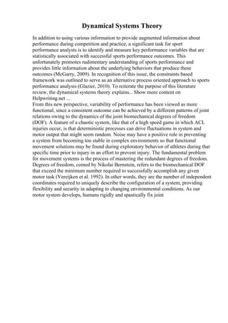 Dynamical Systems Theory
In addition to using various information to provide augmented information about
performance during competition and practice, a significant task for sport
performance analysts is to identify and measure key performance variables that are
statistically associated with successful sports performance outcomes. This
unfortunately promotes rudimentary understanding of sports performance and
provides little information about the underlying behaviors that produce these
outcomes (McGarry, 2009). In recognition of this issue, the constraints based
framework was outlined to serve as an alternative process oriented approach to sports
performance analysis (Glazier, 2010). To reiterate the purpose of this literature
review, the dynamical systems theory explains... Show more content on
Helpwriting.net ...
From this new perspective, variability of performance has been viewed as more
functional, since a consistent outcome can be achieved by a different patterns of joint
relations owing to the dynamics of the joint biomechanical degrees of freedom
(DOF). A feature of a chaotic system, like that of a high speed game in which ACL
injuries occur, is that deterministic processes can drive fluctuations in system and
motor output that might seem random. Noise may have a positive role in preventing
a system from becoming too stable in complex environments so that functional
movement solutions may be found during exploratory behavior of athletes during that
specific time prior to injury in an effort to prevent injury. The fundamental problem
for movement systems is the process of mastering the redundant degrees of freedom.
Degrees of freedom, coined by Nikolai Bernstein, refers to the biomechanical DOF
that exceed the minimum number required to successfully accomplish any given
motor task (Vereijken et al. 1992). In other words, they are the number of independent
coordinates required to uniquely describe the configuration of a system, providing
flexibility and security in adapting to changing environmental conditions. As our
motor system develops, humans rigidly and spastically fix joint
 