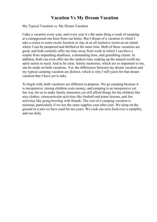 Vacation Vs My Dream Vacation
My Typical Vacation vs. My Dream Vacation
I take a vacation every year, and every year it s the same thing a week of camping
at a campground one hour from our home. But I dream of a vacation in which I
take a cruise to some exotic location or stay at an all inclusive resort on an island
where I can be pampered and thrilled at the same time. Both of these vacations are
good, and both certainly offer me time away from work in which I can have a
respite from impending deadlines, a demanding boss, and grumbling clients. In
addition, both can even offer me the outdoor time soaking up the natural world my
spirit seems to need. And to be clear, family memories, which are so important to me,
can be made on both vacations. Yet, the differences between my dream vacation and
my typical camping vacation are distinct, which is why I still yearn for that dream
vacation that I have yet to take.
To begin with, both vacations are different in purpose. We go camping because it
is inexpensive; raising children costs money, and camping is an inexpensive yet
fun way for us to make family memories yet still afford things for the children like
nice clothes, extracurricular activities like football and piano lessons, and fun
activities like going bowling with friends. The cost of a camping vacation is
minimal, particularly if we use the same supplies year after year. We sleep on the
ground in a tent we have used for ten years. We cook our own food over a campfire,
and our daily
 