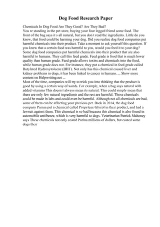 Dog Food Research Paper
Chemicals In Dog Food Are They Good? Are They Bad?
You re standing in the pet store, buying your four legged friend some food. The
front of the bag says it s all natural, but you don t read the ingredients. Little do you
know, that food could be harming your dog. Did you realize dog food companies put
harmful chemicals into their product. Take a moment to ask yourself this question. If
you knew that a certain food was harmful to you, would you feed it to your dog?
Some dog food companies put harmful chemicals into their product that are also
harmful to humans. They call this feed grade. Feed grade is food that is much lower
quality than human grade. Feed grade allows toxins and chemicals into the food,
while human grade does not. For instance, they put a chemical in feed grade called
Butylated Hydroxytoluene (BHT). Not only has this chemical caused liver and
kidney problems in dogs, it has been linked to cancer in humans. ... Show more
content on Helpwriting.net ...
Most of the time, companies will try to trick you into thinking that the product is
good by using a certain way of words. For example, when a bag says natural with
added vitamins This doesn t always mean its natural. This could simply mean that
there are only few natural ingredients and the rest are harmful. Those chemicals
could be made in labs and could even be harmful. Although not all chemicals are bad,
some of them can be affecting your precious pet. Back in 2014, the dog food
company Purina put a chemical called Propylene Glycol in their product, and had a
lawsuit against them. This chemical is so bad because this chemical is also found in
automobile antifreeze, which is very harmful to dogs. Veterinarian Patrick Mahoney
says These chemicals not only costed Purina millions of dollars, but costed some
dogs their
 