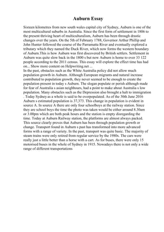Auburn Essay
Sixteen kilometres from new south wales capital city of Sydney, Auburn is one of the
most multicultural suburbs in Australia. Since the first form of settlement in 1806 to
the present thriving heart of multiculturalism, Auburn has been through drastic
changes over the years. On the 5th of February 1788, Governor Arthur Phillip and
John Hunter followed the course of the Parramatta River and eventually explored a
tributary which they named the Duck River, which now forms the western boundary
of Auburn.This is how Auburn was first discovered by British settlers. Settlement in
Auburn was quite slow back in the 1800 s but now Auburn is home to over 33 122
people according to the 2011 census. This essay will explore the effect time has had
on... Show more content on Helpwriting.net ...
In the past, obstacles such as the White Australia policy did not allow much
population growth in Auburn. Although European migrants and natural increase
contributed to population growth, they never seemed to be enough to create the
population present in today s Auburn. The slogan populate or perish although made
for fear of Australia s asian neighbours, had a point to make about Australia s low
population. Many obstacles such as the Depression also brought a halt to immigration
. Today Sydney as a whole is said to be overpopulated. As of the 30th June 2016
Auburn s estimated population is 37,373. This change in population is evident in
source A. In source A there are only four schoolboys at the railway station. Since
they are school boys the time the photo was taken would be either around 8.30am
or 3.00pm which are both peak hours and the station is empty disregarding the
time. Today at Auburn Railway station, the platforms are almost always packed.
This source clearly proves that Auburn has been through population growth or
change. Transport found in Auburn s past has transformed into more advanced
forms with a range of variety. In the past, transport was quite basic. The majority of
steam trains were only retired from regular service by the 1980s. The cars were
really just a little better than a horse with a cart. As for buses, there were only 15
motorised buses in the whole of Sydney in 1915. Nowadays there is not only a wide
range of different transportations
 