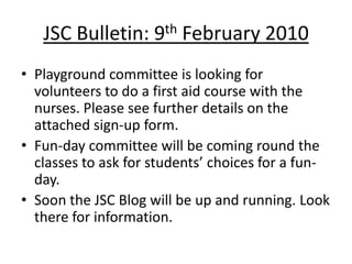 JSC Bulletin: 9th February 2010
• Playground committee is looking for
  volunteers to do a first aid course with the
  nurses. Please see further details on the
  attached sign-up form.
• Fun-day committee will be coming round the
  classes to ask for students’ choices for a fun-
  day.
• Soon the JSC Blog will be up and running. Look
  there for information.
 