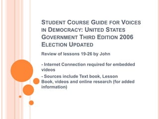 STUDENT COURSE GUIDE FOR VOICES
IN DEMOCRACY: UNITED STATES
GOVERNMENT THIRD EDITION 2006
ELECTION UPDATED
Review of lessons 19-26 by John

- Internet Connection required for embedded
videos
- Sources include Text book, Lesson
Book, videos and online research (for added
information)
 