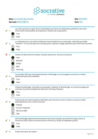 Name: Cruz Sanchez Mayra Rosalia Date: 05/12/2016
Quiz name: ARQUI COMP U4 Score: 70%
1.
Las interrupciones surgen de las necesidades que tienen los dispositivos periféricos de enviar
información al procesador principal de un sistema de computación.
A True
B False
2.
La interferencia es una señal recibida por el procesador de un ordenador, indicando que debe
"interferir" el curso de ejecución actual y pasar a ejecutar código específico para tratar esta situación.
A True
B False
3. Señala los fabricantes de chipset. (Puedes seleccionar más de una opción)
A Intel
B Maxwell
C NVidia
D MAC
E Samsung
4.
Controlador IDE esta unido generalmente northbridge, es la encargada controlar los medios
almacenamiento del ordenador.
A True
B False
5.
Chipset Southbridge, conectado al procesador mediante el Northbridge, es el chip encargado de
controlar la práctica totalidad de elementos I/O (Input/Output).
A True
B False
6.
Conjunto de microprocesadores diseñados para funcionar como si fueran una única unidad
desempeñando una o varias funciones.
A Chipset
B Circuito Integrado
C Memoria RAM
D USB
7.
Del Southbridge depende directamente el tipo de procesador que admitirá la placa base, la
frecuencia FSB, el tipo y frecuencia de las memorias y el tipo de adaptador gráfico.
A True
B False
8. Existen dos tipos de chipset:
Page 1 of 2
 