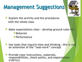 Management SuggestionsManagement Suggestions
 Explain the activity and the procedures
with the whole class
 Make expectations clear – develop ground rules for:
Behavior
Performance
 Use tasks that require time and thinking – this is not
an extension of the “seat-work” concept
 Provide clear instructions, materials,
responsibilities, check points, and expectations
(rubrics)
 