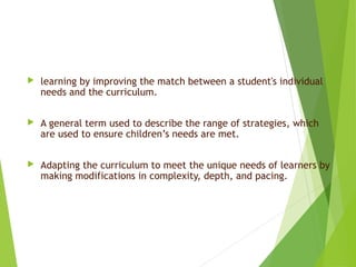  learning by improving the match between a student's individual
needs and the curriculum.
 A general term used to describe the range of strategies, which
are used to ensure children’s needs are met.
 Adapting the curriculum to meet the unique needs of learners by
making modifications in complexity, depth, and pacing.
3
 