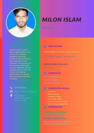 PROFILE
Hi Milon Islam As well as
being a digital marketer, he is
well versed in Facebook
marketing, logo design,
YouTube marketing, and data
entry, especially in these
areas where you can take your
best work from marketing if
you want. Mainly he works on
copyright and it is a fiver. He
is a full-time salesman.
Please inbox us. So, we talk
about your project and make
it awesome.
CONTACT ME
01975805326
mdmilonislamashik@gmail.
com
Shyamkhali,
Antabunia, Koyra,
Khulna-9290
EXPERIENCE
DIGITAL MARKETING
I have a lot of experience in online job
platforms, especially in these matters.
EDUCATION
KOPOTAKHS COLLAGE KOYRA, KHULNA
ICT Subject career, in progress.
KOPOTAKHS COLLAGE
2019-2022
LANGUAGE
Native English.
Advanced Hindi
COMPUTER SKILLS
Analytics
Social media
Graphic design
Microsoft Office
Email communication
Marketing automation
MILON ISLAM
Student
Native Bangla
GRAPHICS DESIGN
VIDRO & ANIMATION
 