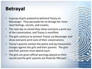 BetrayalA group of girls pretend to befriend Tracey on Messenger.  They persuade her to divulge her inner-most feelings, secrets, and crushes. The next day at school they show everyone a print-out of the conversation, and Tracey is mortified.The girls continue to torment Tracey via Messenger and show everyone print-outs of their conversations.Tracey’s parents contact the police and lay harassment charges against the girls and their parents.  The girls and their parents must attend court.The girls are given official warnings placed on their record and the girls’ parents are fined $4,700 each