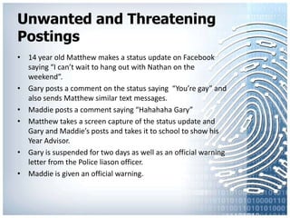 Unwanted and Threatening Postings14 year old Matthew makes a status update on Facebook saying “I can’t wait to hang out with Nathan on the weekend”.Gary posts a comment on the status saying  “You’re gay” and also sends Matthew similar text messages.Maddie posts a comment saying “HahahahaGary”Matthew takes a screen capture of the status update and Gary and Maddie’s posts and takes it to school to show his Year Advisor.Gary is suspended for two days as well as an official warning letter from the Police liason officer.Maddie is given an official warning.