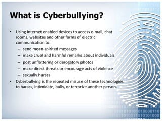 What is Cyberbullying?Using Internet enabled devices to access e-mail, chat rooms, websites and other forms of electric communication to:send mean-spirited messages make cruel and harmful remarks about individuals post unflattering or derogatory photos make direct threats or encourage acts of violence sexually harassCyberbullying is the repeated misuse of these technologies to harass, intimidate, bully, or terrorize another person.
