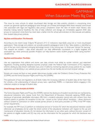 GAMABrief:
When Education Meets Big Data
The move by many schools to adopt cloud-based data storage and data analytics solutions is unsurprising, since
schools can generate signiﬁcant pedagogical value through use of these technologies. With these rewards come broad
risks associated with legal and regulatory data privacy compliance. Given the slew of recent retail industry data
breaches making national headlines, the risks of data collection and storage are immediately apparent. With data
privacy on everyone’s mind, there has never been a better time for school administrators to fully evaluate and address
their student data privacy policies.
Big	
  Data	
  and	
  Educa-on:	
  The	
  Rewards
According to one recent study, “[n]early 90 percent of K–12 institutions report[ed] using one or more cloud-based
applications.” Data storage and analytics can provide powerful pedagogical tools. In fact, “data analytics is identiﬁed as
one of the two most important emerging technology trends in the coming two- to three-year ‘horizon’ for learning.”
The rewards are evident – data driven education can help differentiate coursework in a highly targeted and
automated way never previously possible. Analytics can help teachers assess student progress faster, saving teachers’
valuable time.
Big	
  Data	
  and	
  Educa-on:	
  The	
  Risks
Like any organization that collects and stores user data, schools must abide by certain national- and state-level
regulations, including avoiding deceptive business practices under the Federal Trade Commission’s (FTC) regulatory
scheme, abiding by data breach notiﬁcation laws, and, in California, maintaining separate privacy policies for any mobile
applications and identifying in any website privacy policies how the site handles do-not-track browser settings.
Schools are unique and face an even greater data privacy burden under the Children’s Online Privacy Protection Act
(COPPA) and the Family Education Rights and Privacy Act (FERPA).
The patchwork of laws and regulations at all levels makes the increasing collection of student data all the more risky.
For schools, a full understanding of relevant privacy laws—speciﬁcally FERPA—is imperative before engaging in the
collection, analysis or storage of student data.
Cloud	
  Storage,	
  Data	
  Analy-cs	
  &	
  FERPA
The Family Education Rights and Privacy Act (FERPA) restricts the disclosure of student records that are maintained by
educational institutions who receive funds from the Department of Education. Generally speaking, FERPA allows
disclosure of personally identiﬁable information (PII) from a student’s education record only with consent from that
student’s parent or guardian. An exception to the rule – known as the “school ofﬁcial” exception – allows disclosure
without consent to contractors or other outside parties (known as third party providers or TPPs) if that TPP meets
certain requirements.
For example, the TPP must: (1) perform an institutional service or function for which the educational institution would
otherwise use employees; (2) be under the direct control of the educational institution with respect to the use and
maintenance of education records; (3) not disclose the information to any other party without the prior consent of
the parents or eligible student; and (4) may only use the information for the purposes for which the disclosure was
made.
A  GAMA  White  Paper  produced  by  Brandon  Wiebe  &  Noah  Johnson                                            ©  2014.  Gagnier  Margossian  LLP.    All  rights  reserved.  

 