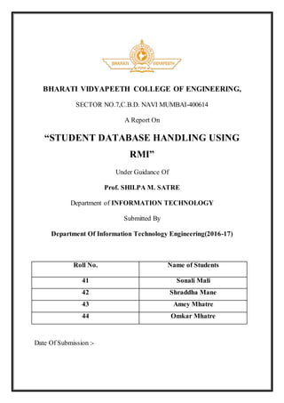 BHARATI VIDYAPEETH COLLEGE OF ENGINEERING,
SECTOR NO.7,C.B.D. NAVI MUMBAI-400614
A Report On
“STUDENT DATABASE HANDLING USING
RMI”
Under Guidance Of
Prof. SHILPA M. SATRE
Department of INFORMATION TECHNOLOGY
Submitted By
Department Of Information Technology Engineering(2016-17)
Roll No. Name of Students
41 Sonali Mali
42 Shraddha Mane
43 Amey Mhatre
44 Omkar Mhatre
Date Of Submission :-
 