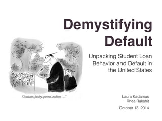 Demystifying 
Default 
Unpacking Student Loan 
Behavior and Default in 
the United States 
Laura Kadamus 
Rhea Rakshit 
October 13, 2014 
 