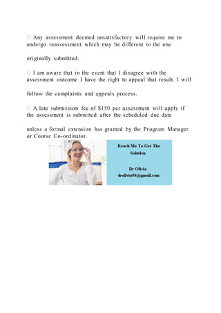 undergo reassessment which may be different to the one
originally submitted.
assessment outcome I have the right to appeal that result. I will
follow the complaints and appeals process.
the assessment is submitted after the scheduled due date
unless a formal extension has granted by the Program Manager
or Course Co-ordinator.
 