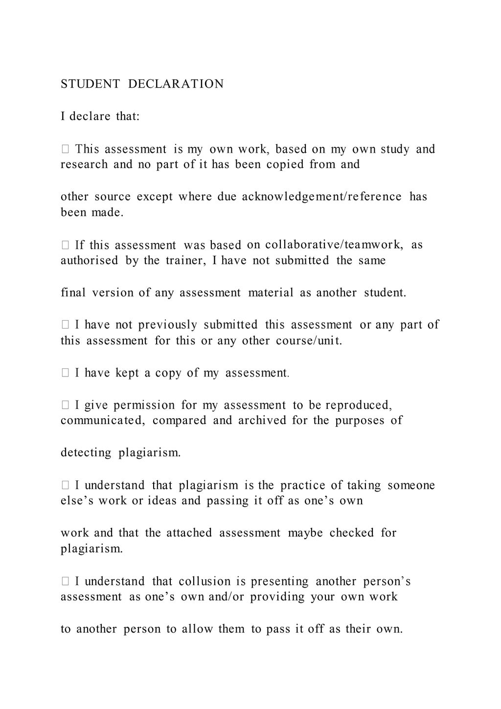 STUDENT DECLARATION
I declare that:
research and no part of it has been copied from and
other source except where due acknowledgement/reference has
been made.
on collaborative/teamwork, as
authorised by the trainer, I have not submitted the same
final version of any assessment material as another student.
this assessment for this or any other course/unit.
communicated, compared and archived for the purposes of
detecting plagiarism.
else’s work or ideas and passing it off as one’s own
work and that the attached assessment maybe checked for
plagiarism.
assessment as one’s own and/or providing your own work
to another person to allow them to pass it off as their own.
