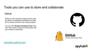 Tools you can use to store and collaborate
GitHub
education.github.com
GitHub is a Git repository hosting service used
by millions of developers worldwide who utilize
Git for version control on their coding projects.
You can claim Student developer Pack which
come with variety of tools and subscription with
your academic credentials.
 