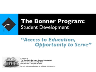 The Bonner Program:
Student Development

“Access to Education,
     Opportunity to Serve”

A program of:
The Corella & Bertram Bonner Foundation
10 Mercer Street, Princeton, NJ 08540
(609) 924-6663 • (609) 683-4626 fax
For more information, please visit our website at www.bonner.org
 