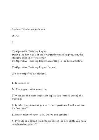 Student Development Center
(SDC)
(
Co-Operative Training Report
During the last week of the cooperative training program, the
students should write a report
Co-Operative Training Report according to the format below.
Co-Operative Training Report Format
(To be completed by Student)
1- Introduction
2- The organization overview
3- What are the most important topics you learned during this
training?
4- In which department you have been positioned and what are
its functions?
5- Description of your tasks, duties and activity?
6- Provide an applied example on one of the key skills you have
developed or gained?
 