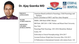 Dr. Ajay Goenka MD
PRESENT
AFFILIATION:
American Board certified in Neurology, Child Neurology and
Epilepsy
Senior consultant at EHCC and Neo clinic Hospital
MAJOR
ACHIEVEMENTS:
(HONOURS)
(AWARDS)
(PUBLICATIONS)
MBBS: 2000 Batch SPMC Bikaner
MD Peds: 2007/2011- CMC Vellore and Mount Sinai University
New York
Neurology/Peds Neurology: 2013-2016 Montefiore Medical
Centre, NY
Fellowship in Clinical Neurophysiology 2016-2017
Assistant Professor Wright State University, Ohio, USA 2017-
32 Publications in International Journals with citation Score: 124
 