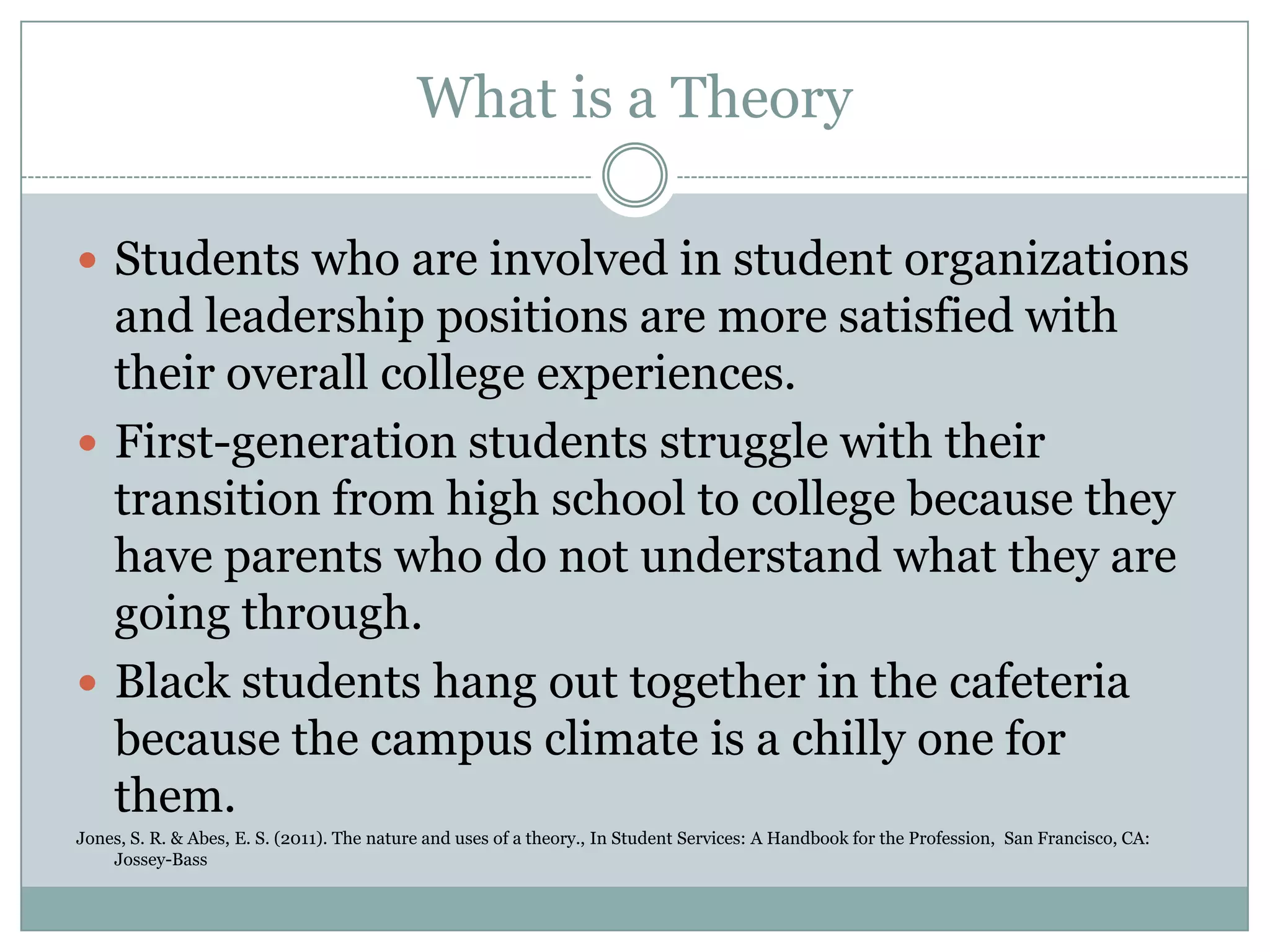 What is a Theory
 Students who are involved in student organizations
and leadership positions are more satisfied with
their overall college experiences.
 First-generation students struggle with their
transition from high school to college because they
have parents who do not understand what they are
going through.
 Black students hang out together in the cafeteria
because the campus climate is a chilly one for
them.
Jones, S. R. & Abes, E. S. (2011). The nature and uses of a theory., In Student Services: A Handbook for the Profession, San Francisco, CA:
Jossey-Bass
 
