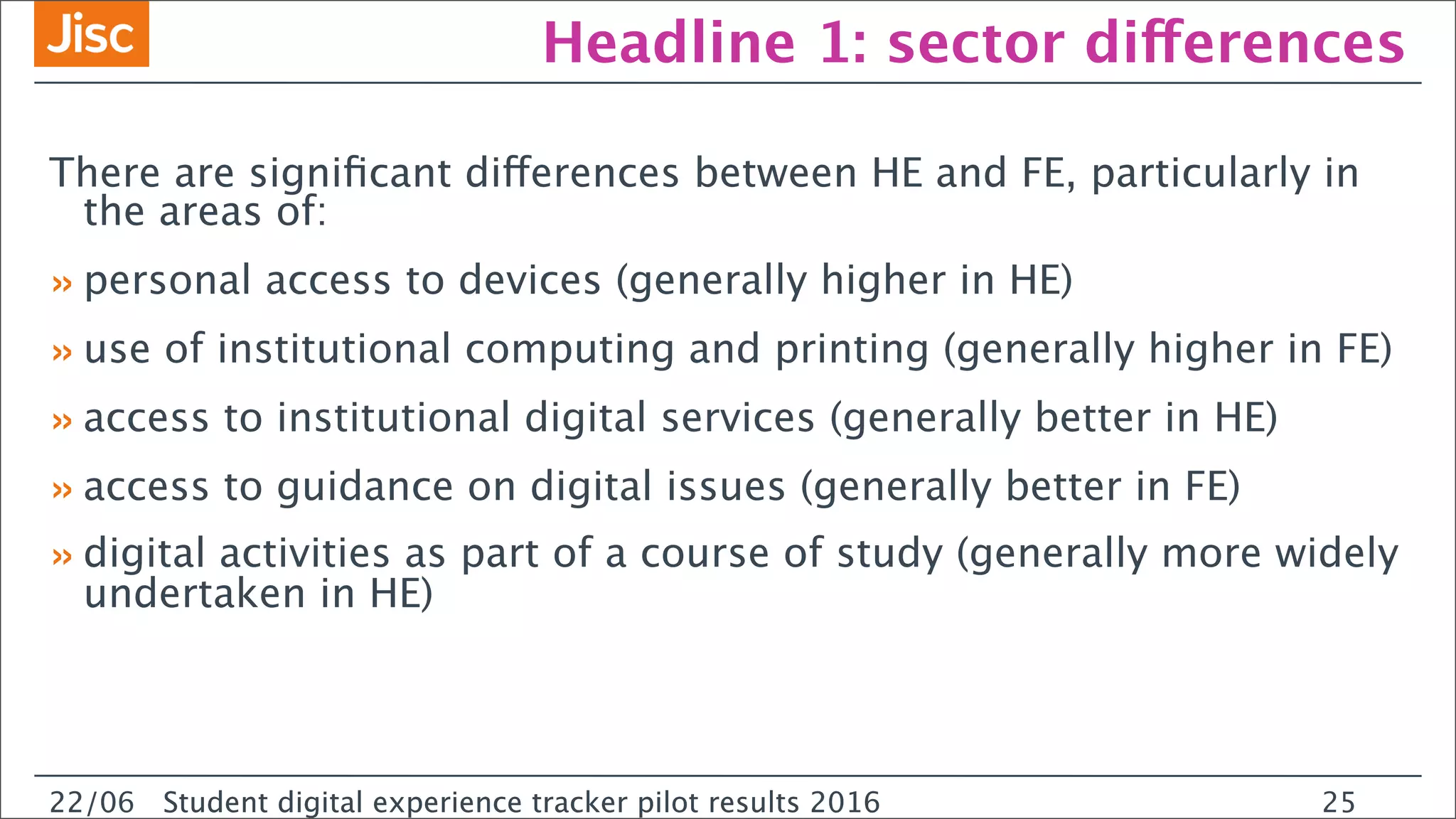 22/0 Student digital experience tracker pilot results 2016
Headline 1: sector differences
There are signiﬁcant differences between HE and FE, particularly in
the areas of:
»personal access to devices (generally higher in HE)
»use of institutional computing and printing (generally higher in FE)
»access to institutional digital services (generally better in HE)
»access to guidance on digital issues (generally better in FE)
»digital activities as part of a course of study (generally more widely
undertaken in HE)
22/06 Student digital experience tracker pilot results 2016 25
 