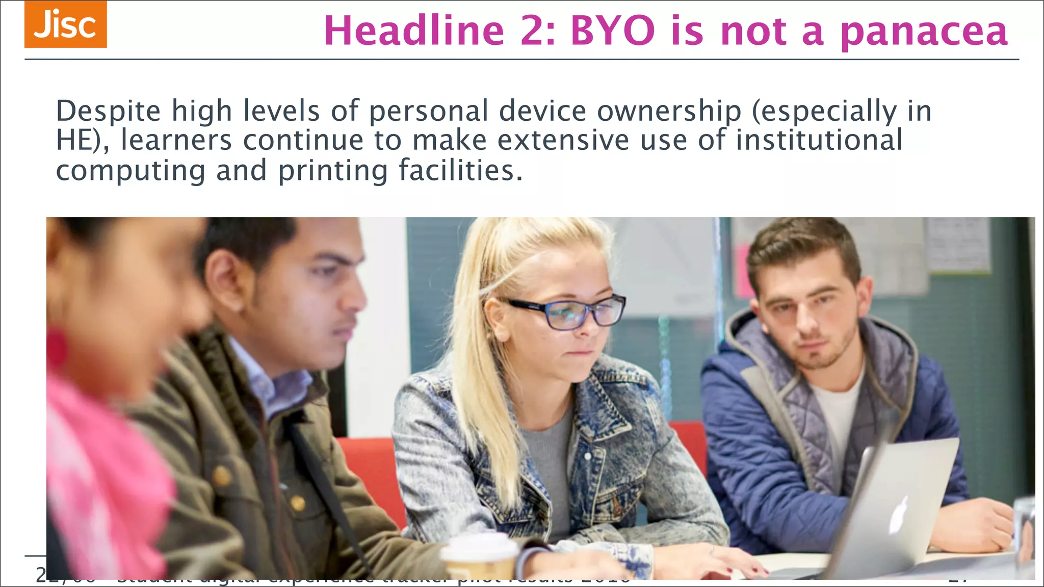 22/0 Student digital experience tracker pilot results 2016
Headline 2: BYO is not a panacea
Despite high levels of personal device ownership (especially in
HE), learners continue to make extensive use of institutional
computing and printing facilities.
22/06 Student digital experience tracker pilot results 2016 27
 