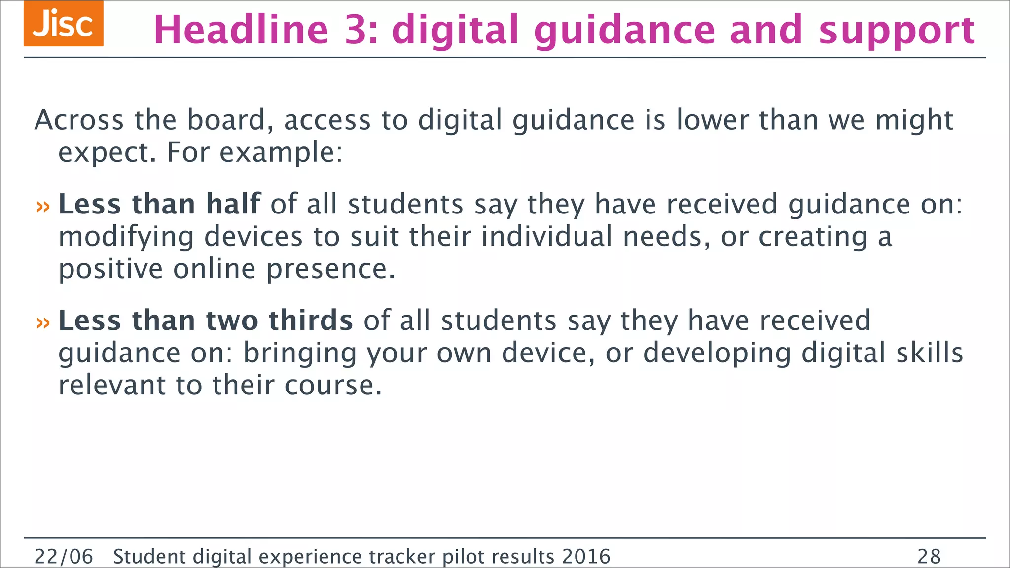 22/0 Student digital experience tracker pilot results 2016
Headline 3: digital guidance and support
Across the board, access to digital guidance is lower than we might
expect. For example:
»Less than half of all students say they have received guidance on:
modifying devices to suit their individual needs, or creating a
positive online presence.
»Less than two thirds of all students say they have received
guidance on: bringing your own device, or developing digital skills
relevant to their course.
22/06 Student digital experience tracker pilot results 2016 28
 