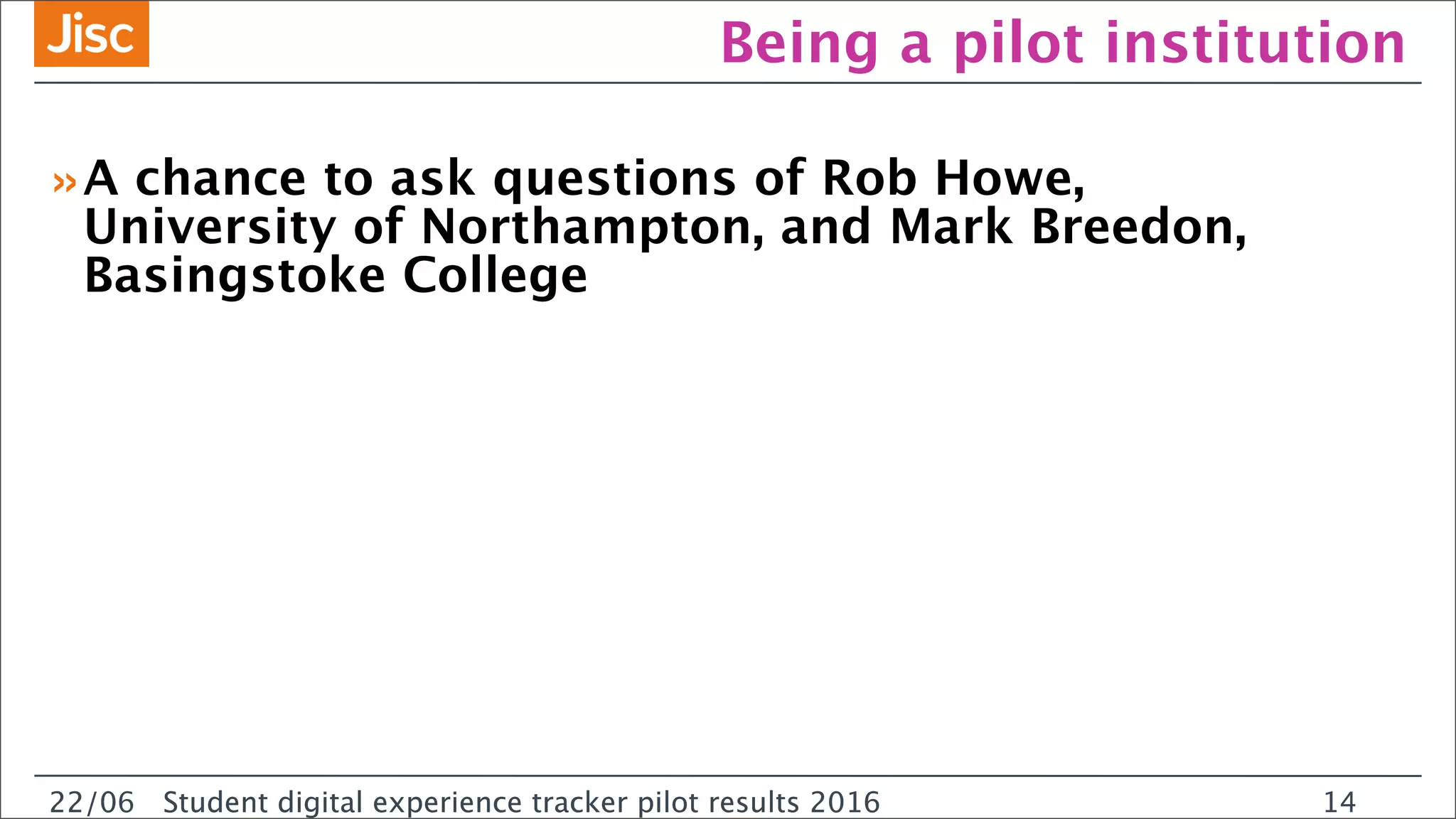 22/0 Student digital experience tracker pilot results 2016
Being a pilot institution
»A chance to ask questions of Rob Howe,
University of Northampton, and Mark Breedon,
Basingstoke College
22/06 Student digital experience tracker pilot results 2016 14
 