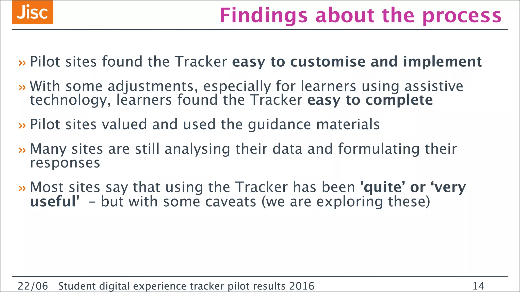 22/0 Student digital experience tracker pilot results 2016
Findings about the process
»Pilot sites found the Tracker easy to customise and implement
»With some adjustments, especially for learners using assistive
technology, learners found the Tracker easy to complete
»Pilot sites valued and used the guidance materials
»Many sites are still analysing their data and formulating their
responses
»Most sites say that using the Tracker has been 'quite’ or ‘very
useful' – but with some caveats (we are exploring these)
22/06 Student digital experience tracker pilot results 2016 14
 