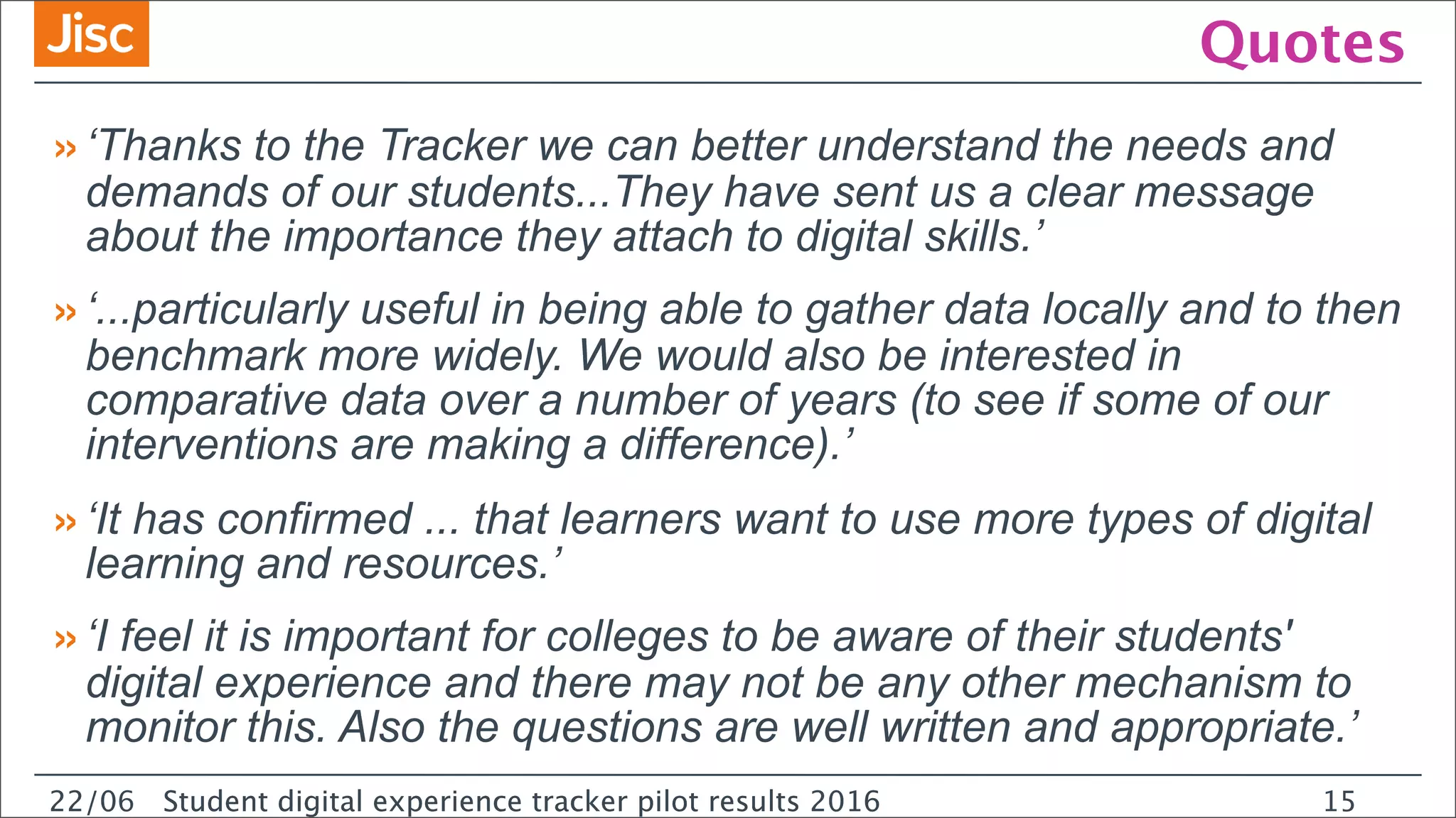 22/0 Student digital experience tracker pilot results 2016
Quotes
»‘Thanks to the Tracker we can better understand the needs and
demands of our students...They have sent us a clear message
about the importance they attach to digital skills.’
»‘...particularly useful in being able to gather data locally and to then
benchmark more widely. We would also be interested in
comparative data over a number of years (to see if some of our
interventions are making a difference).’
»‘It has confirmed ... that learners want to use more types of digital
learning and resources.’
»‘I feel it is important for colleges to be aware of their students'
digital experience and there may not be any other mechanism to
monitor this. Also the questions are well written and appropriate.’
22/06 Student digital experience tracker pilot results 2016 15
 