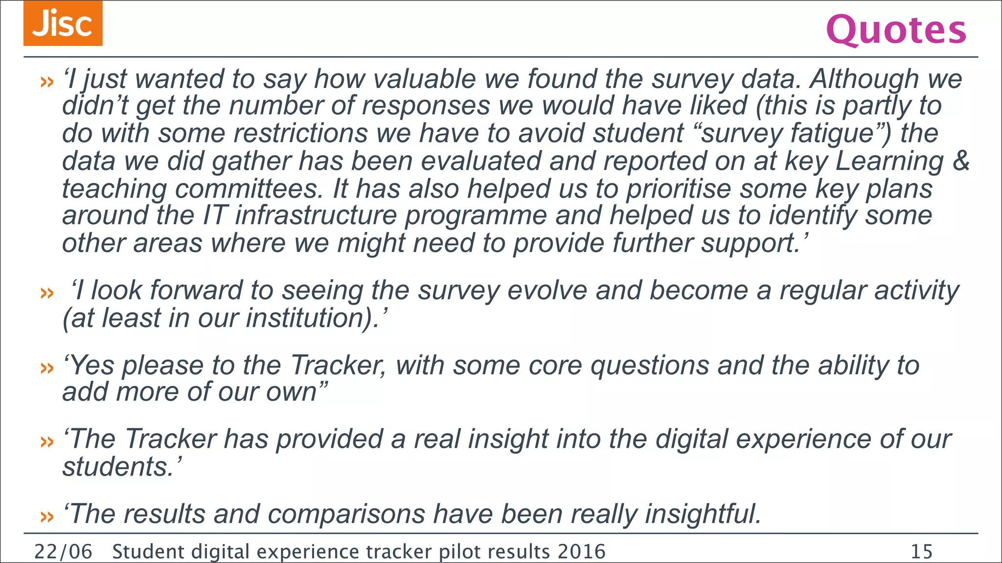22/0 Student digital experience tracker pilot results 2016
Quotes
»‘I just wanted to say how valuable we found the survey data. Although we
didn’t get the number of responses we would have liked (this is partly to
do with some restrictions we have to avoid student “survey fatigue”) the
data we did gather has been evaluated and reported on at key Learning &
teaching committees. It has also helped us to prioritise some key plans
around the IT infrastructure programme and helped us to identify some
other areas where we might need to provide further support.’
» ‘I look forward to seeing the survey evolve and become a regular activity
(at least in our institution).’
»‘Yes please to the Tracker, with some core questions and the ability to
add more of our own”
»‘The Tracker has provided a real insight into the digital experience of our
students.’
»‘The results and comparisons have been really insightful.
22/06 Student digital experience tracker pilot results 2016 15
 