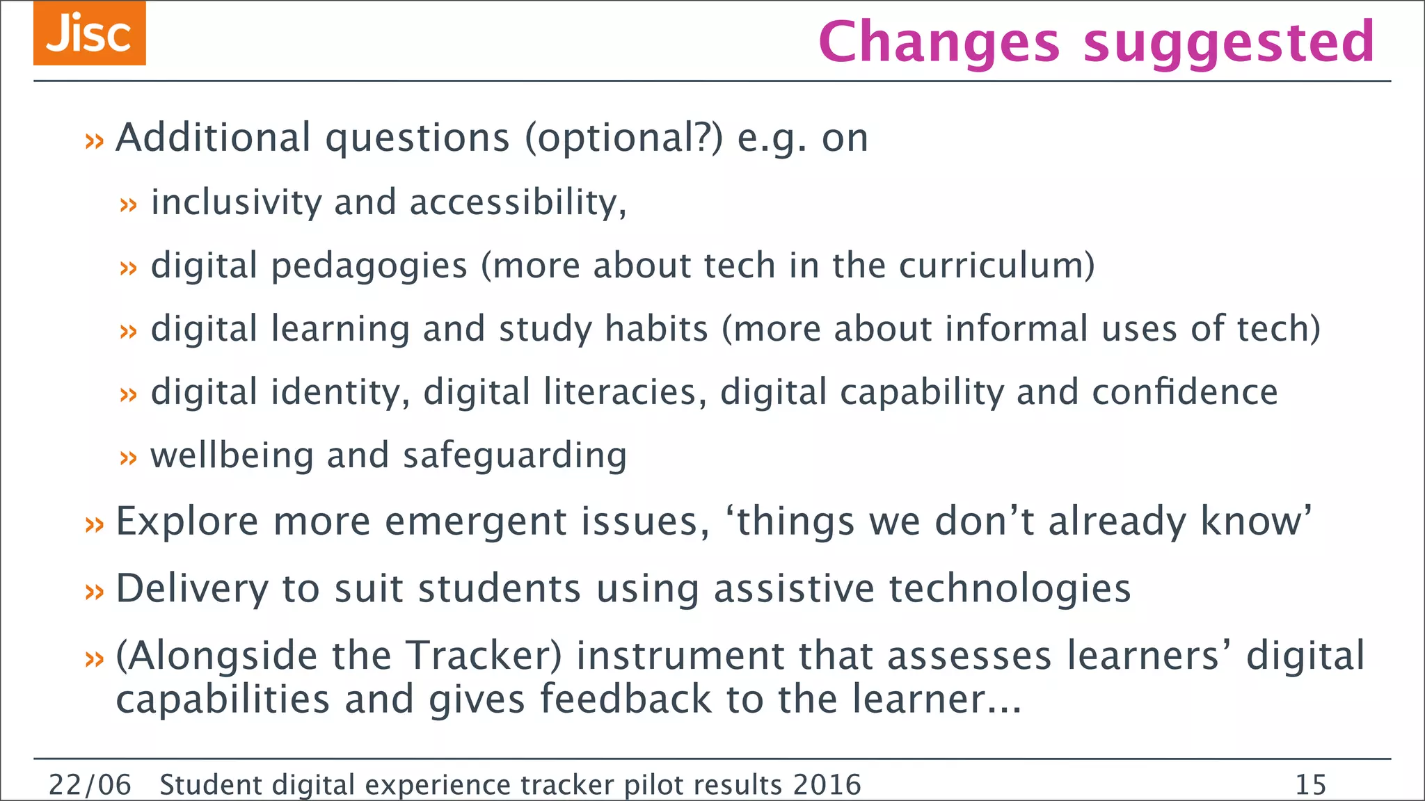 22/0 Student digital experience tracker pilot results 2016
Changes suggested
»Additional questions (optional?) e.g. on
» inclusivity and accessibility,
» digital pedagogies (more about tech in the curriculum)
» digital learning and study habits (more about informal uses of tech)
» digital identity, digital literacies, digital capability and conﬁdence
» wellbeing and safeguarding
»Explore more emergent issues, ‘things we don’t already know’
»Delivery to suit students using assistive technologies
»(Alongside the Tracker) instrument that assesses learners’ digital
capabilities and gives feedback to the learner...
22/06 Student digital experience tracker pilot results 2016 15
 