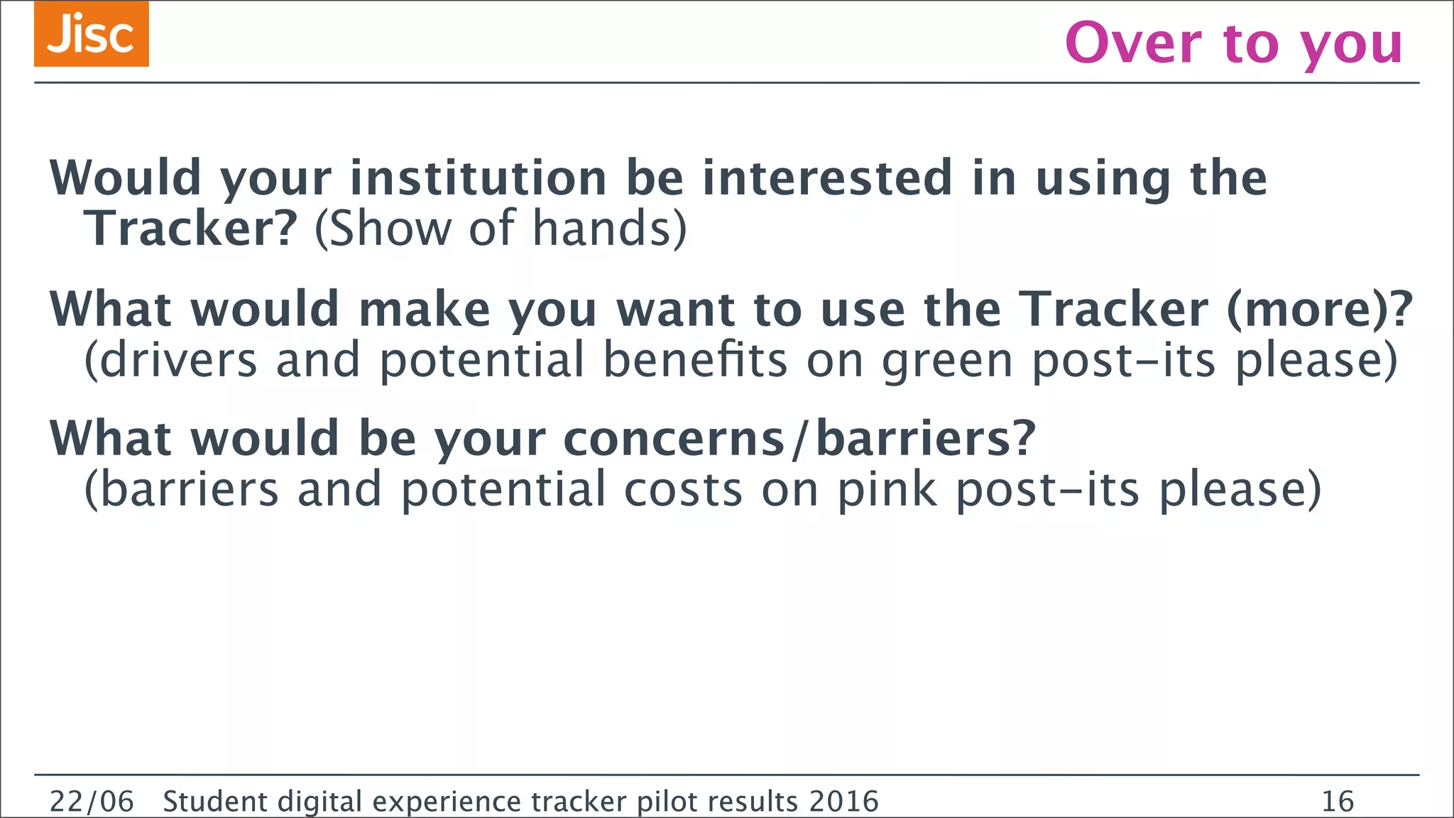22/0 Student digital experience tracker pilot results 2016
Over to you
Would your institution be interested in using the
Tracker? (Show of hands)
What would make you want to use the Tracker (more)?
(drivers and potential beneﬁts on green post-its please)
What would be your concerns/barriers?
(barriers and potential costs on pink post-its please)
22/06 Student digital experience tracker pilot results 2016 16
 