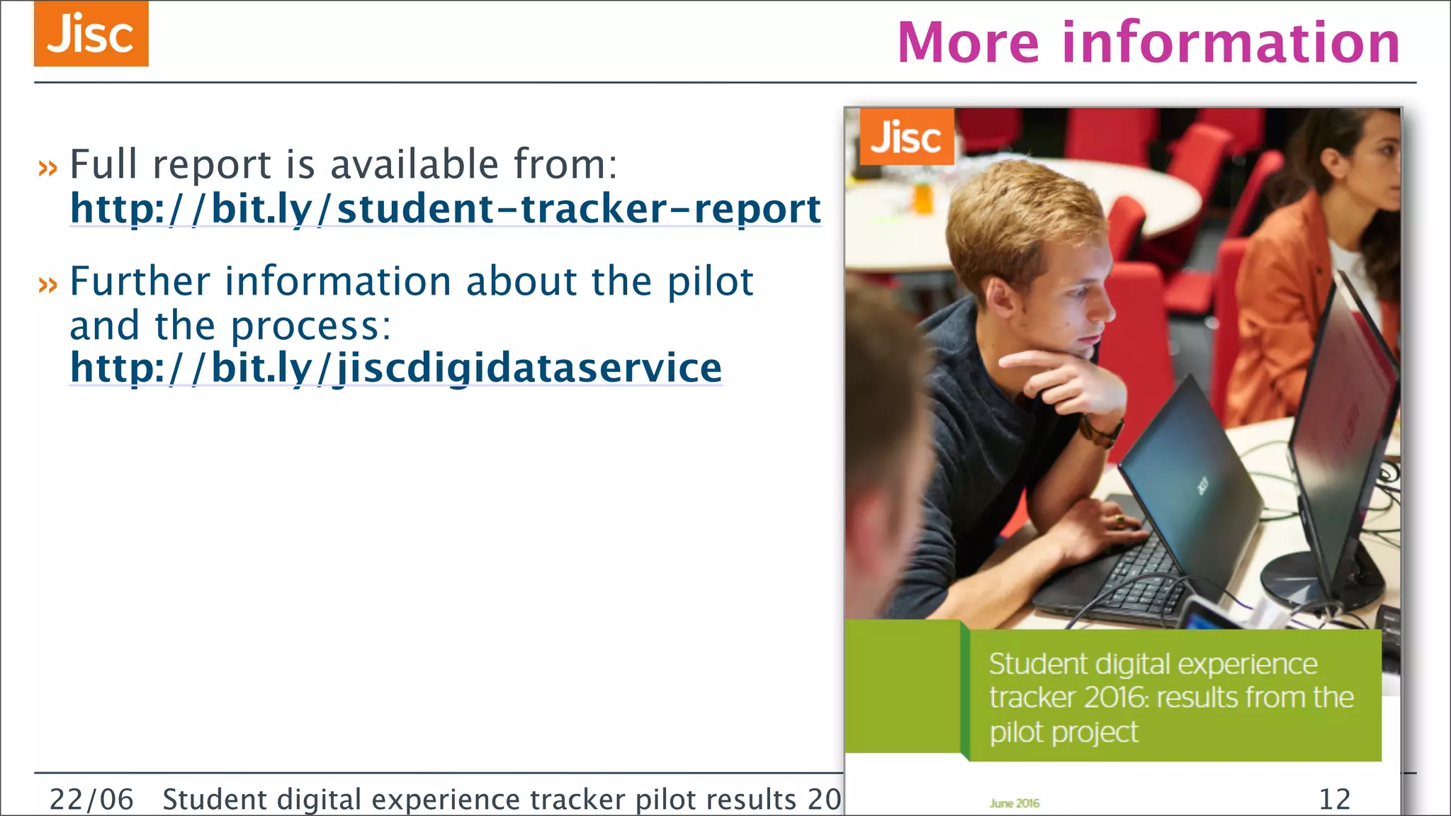 22/0 Student digital experience tracker pilot results 2016
More information
22/06 Student digital experience tracker pilot results 2016
»Full report is available from:
http://bit.ly/student-tracker-report
»Further information about the pilot
and the process:
http://bit.ly/jiscdigidataservice
12
 