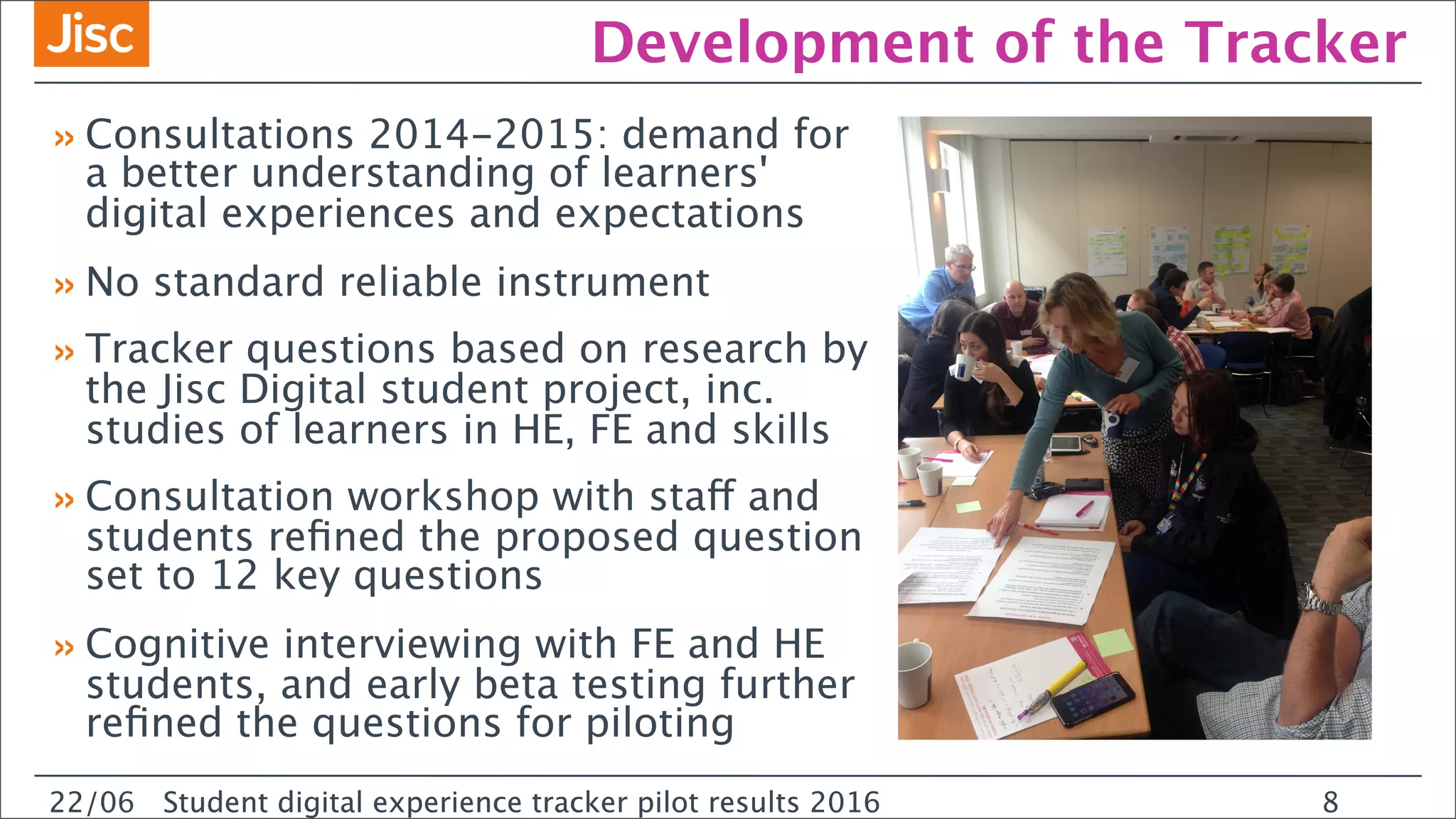 22/0 Student digital experience tracker pilot results 2016
Development of the Tracker
»Consultations 2014-2015: demand for
a better understanding of learners'
digital experiences and expectations
»No standard reliable instrument
»Tracker questions based on research by
the Jisc Digital student project, inc.
studies of learners in HE, FE and skills
»Consultation workshop with staff and
students reﬁned the proposed question
set to 12 key questions
»Cognitive interviewing with FE and HE
students, and early beta testing further
reﬁned the questions for piloting
22/06 Student digital experience tracker pilot results 2016 8
 