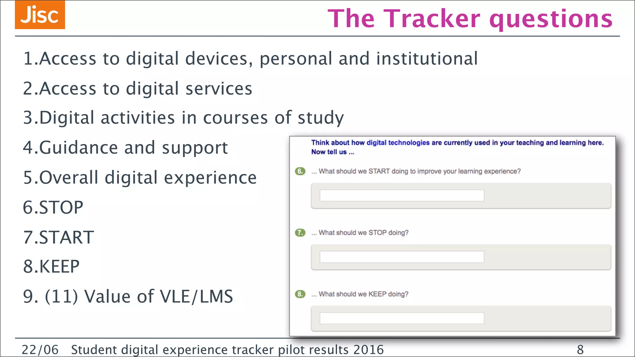 22/0 Student digital experience tracker pilot results 2016
The Tracker questions
1.Access to digital devices, personal and institutional
2.Access to digital services
3.Digital activities in courses of study
4.Guidance and support
5.Overall digital experience
6.STOP
7.START
8.KEEP
9. (11) Value of VLE/LMS
22/06 Student digital experience tracker pilot results 2016 8
 