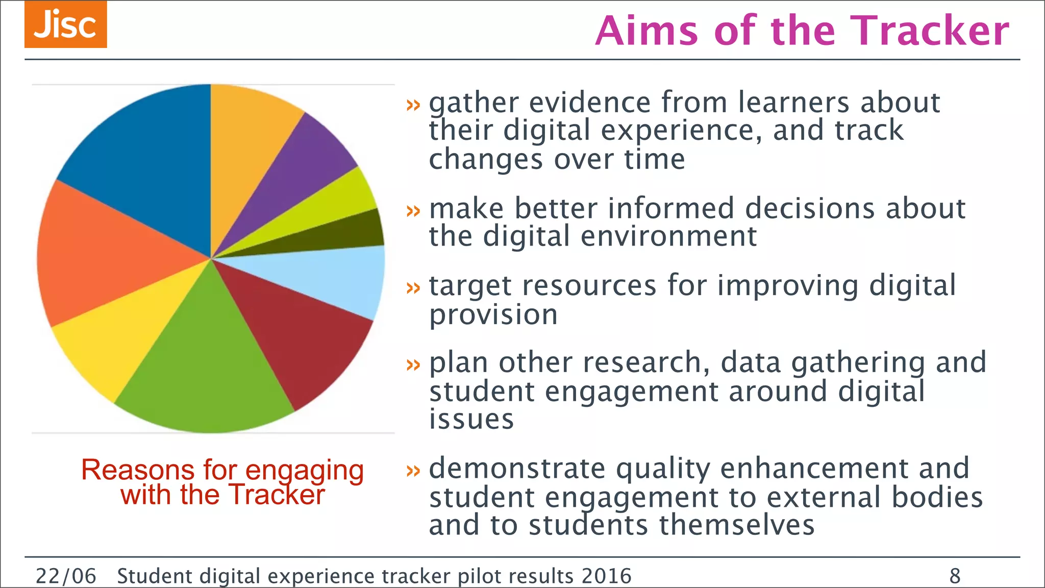 22/0 Student digital experience tracker pilot results 2016
Aims of the Tracker
»gather evidence from learners about
their digital experience, and track
changes over time
»make better informed decisions about
the digital environment
»target resources for improving digital
provision
»plan other research, data gathering and
student engagement around digital
issues
»demonstrate quality enhancement and
student engagement to external bodies
and to students themselves
22/06 Student digital experience tracker pilot results 2016 8
Reasons for engaging
with the Tracker
 