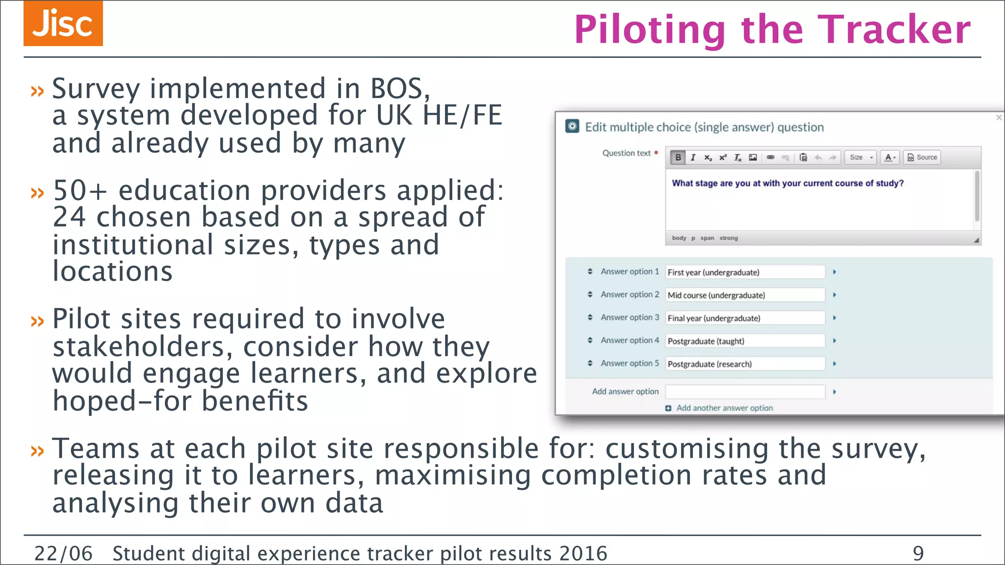 22/0 Student digital experience tracker pilot results 2016
Piloting the Tracker
»Survey implemented in BOS,
a system developed for UK HE/FE
and already used by many
»50+ education providers applied:
24 chosen based on a spread of
institutional sizes, types and
locations
»Pilot sites required to involve
stakeholders, consider how they
would engage learners, and explore
hoped-for beneﬁts
»Teams at each pilot site responsible for: customising the survey,
releasing it to learners, maximising completion rates and
analysing their own data
22/06 Student digital experience tracker pilot results 2016 9
 