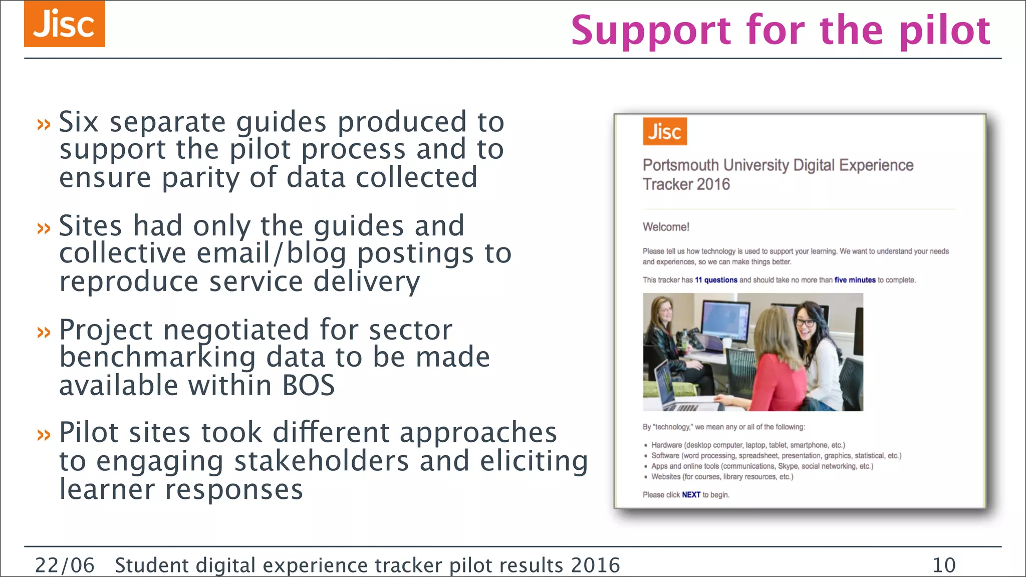 22/0 Student digital experience tracker pilot results 2016
Support for the pilot
»Six separate guides produced to
support the pilot process and to
ensure parity of data collected
»Sites had only the guides and
collective email/blog postings to
reproduce service delivery
»Project negotiated for sector
benchmarking data to be made
available within BOS
»Pilot sites took different approaches
to engaging stakeholders and eliciting
learner responses
22/06 Student digital experience tracker pilot results 2016 10
 
