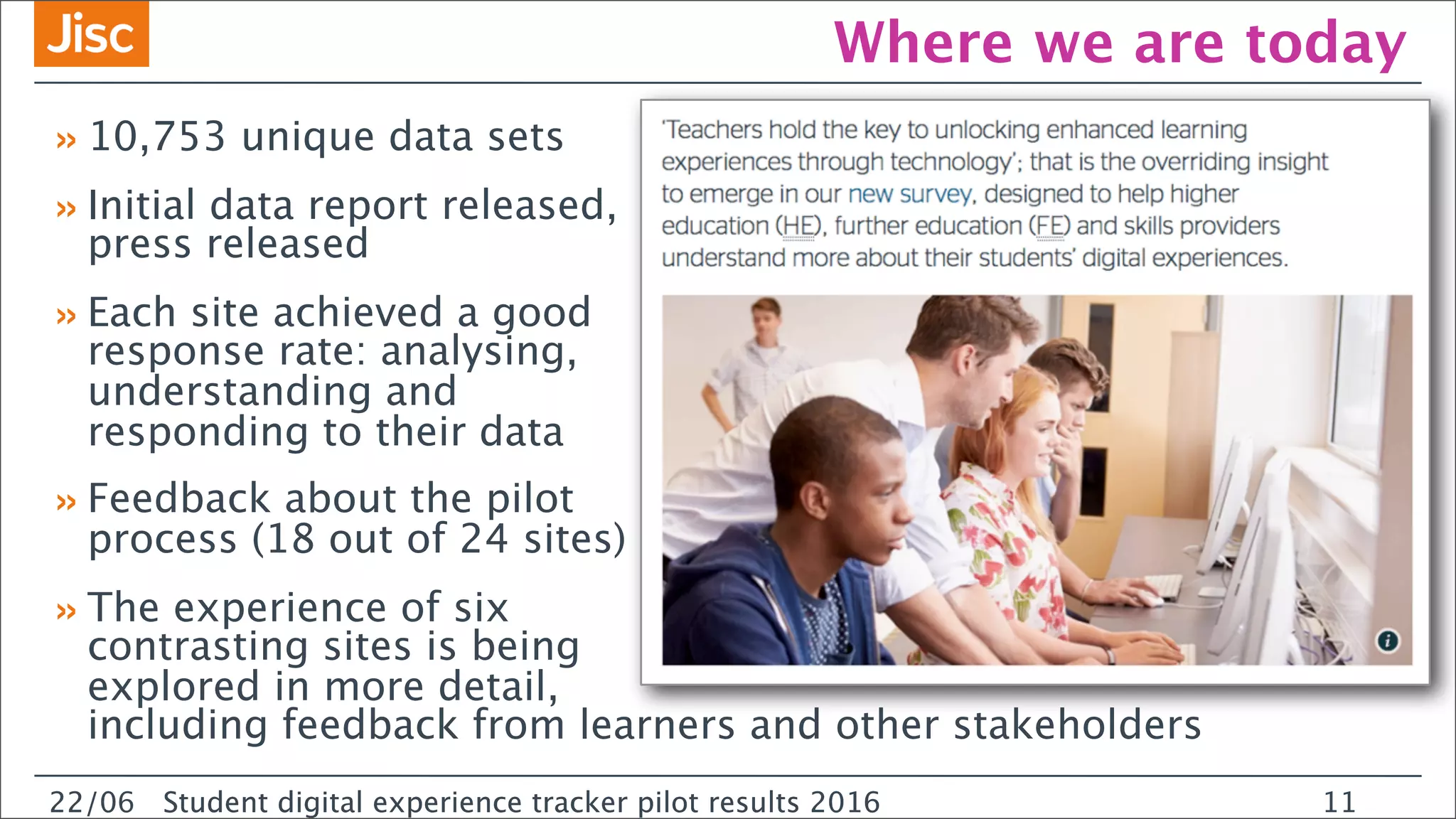 22/0 Student digital experience tracker pilot results 2016
Where we are today
»10,753 unique data sets
»Initial data report released,
press released
»Each site achieved a good
response rate: analysing,
understanding and
responding to their data
»Feedback about the pilot
process (18 out of 24 sites)
»The experience of six
contrasting sites is being
explored in more detail,
including feedback from learners and other stakeholders
22/06 Student digital experience tracker pilot results 2016 11
 
