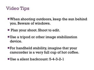 Video Tips When shooting outdoors, keep the sun behind you. Beware of windows. Plan your shoot. Shoot to edit.  Use a tripod or other image stabilization device.  For handheld stability, imagine that your camcorder is a very full cup of hot coffee. Use a silent backcount: 5-4-3-2-1  