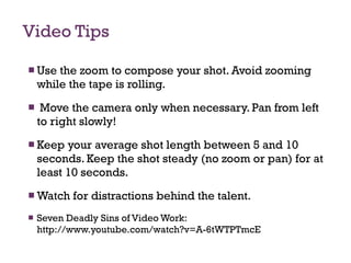 Video Tips Use the zoom to compose your shot. Avoid zooming while the tape is rolling. Move the camera only when necessary. Pan from left to right slowly! Keep your average shot length between 5 and 10 seconds. Keep the shot steady (no zoom or pan) for at least 10 seconds. Watch for distractions behind the talent.  Seven Deadly Sins of Video Work:  http://www.youtube.com/watch?v=A-6tWTPTmcE 