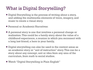 What is Digital Storytelling? Digital Storytelling is the process of writing about a story, and adding the multimedia elements of voice, imagery, and music to create a visual story. Personal or Academic Narratives: A personal story is one that involves a personal change or realization. This could be a family story about the value of a childhood experience, a reunion in which you reconnect with a long lost friend, a hero in your family,  Digital storytelling can also be used in the content areas as an academic story or "unit of instruction" story. This can be a story about any concept, unit or idea from any area of the curriculum, from math to social studies. Watch “Digital Storytelling in Plain English” 