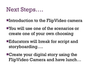Next Steps…. Introduction to the FlipVideo camera You will use one of the scenarios or create one of your own choosing Educators will break for script and storyboarding…. Create your digital story using the FlipVideo Camera and have lunch… 