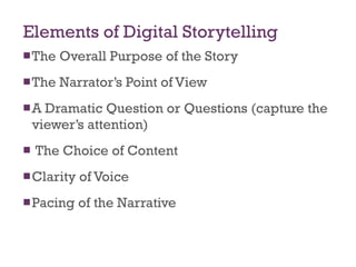 Elements of Digital Storytelling The Overall Purpose of the Story The Narrator’s Point of View A Dramatic Question or Questions (capture the viewer’s attention) The Choice of Content Clarity of Voice Pacing of the Narrative 